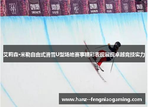 艾莉森·米勒自由式滑雪U型场地赛事精彩表现展现卓越竞技实力