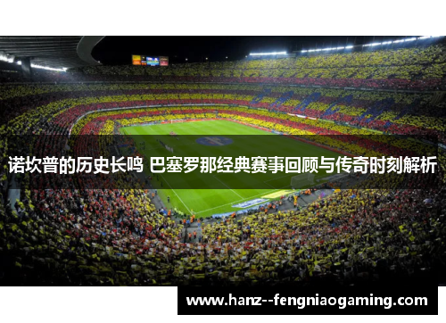 诺坎普的历史长鸣 巴塞罗那经典赛事回顾与传奇时刻解析 诺坎普的历史长鸣 巴塞罗那经典赛事回顾与传奇时刻解析