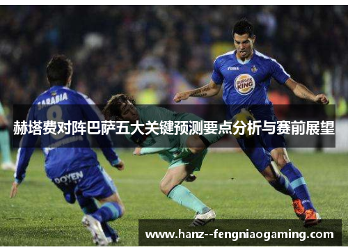 赫塔费对阵巴萨五大关键预测要点分析与赛前展望 赫塔费对阵巴萨五大关键预测要点分析与赛前展望