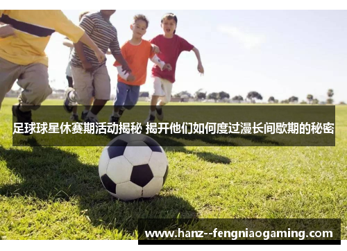 足球球星休赛期活动揭秘 揭开他们如何度过漫长间歇期的秘密 足球球星休赛期活动揭秘 揭开他们如何度过漫长间歇期的秘密