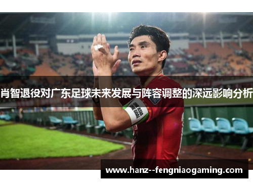肖智退役对广东足球未来发展与阵容调整的深远影响分析