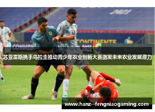 苏亚雷斯携手乌拉圭推动青少年农业创新大赛激发未来农业发展潜力 苏亚雷斯携手乌拉圭推动青少年农业创新大赛激发未来农业发展潜力