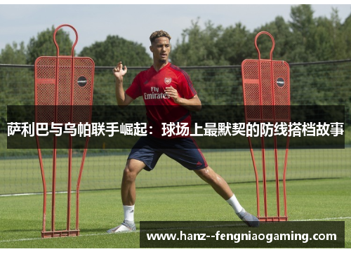 萨利巴与乌帕联手崛起：球场上最默契的防线搭档故事