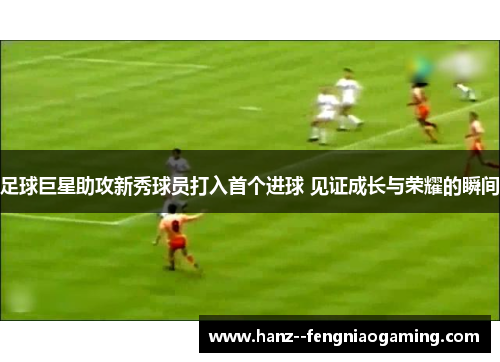 足球巨星助攻新秀球员打入首个进球 见证成长与荣耀的瞬间 足球巨星助攻新秀球员打入首个进球 见证成长与荣耀的瞬间