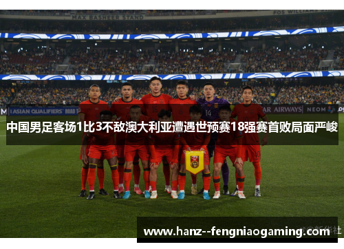 中国男足客场1比3不敌澳大利亚遭遇世预赛18强赛首败局面严峻 中国男足客场1比3不敌澳大利亚遭遇世预赛18强赛首败局面严峻