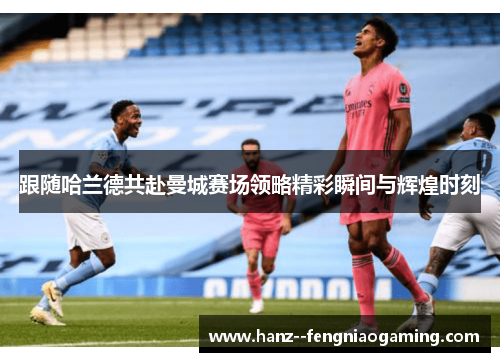 跟随哈兰德共赴曼城赛场领略精彩瞬间与辉煌时刻