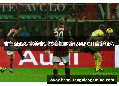 吉鲁圣西罗完美告别转会加盟洛杉矶FC开启新征程