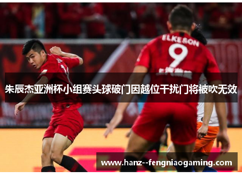 朱辰杰亚洲杯小组赛头球破门因越位干扰门将被吹无效