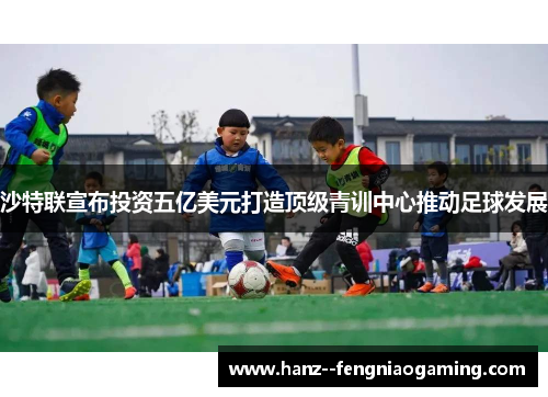 沙特联宣布投资五亿美元打造顶级青训中心推动足球发展