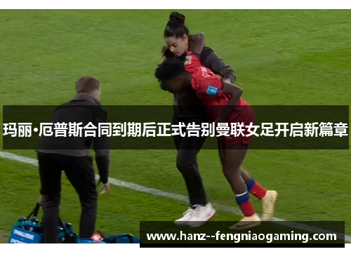 玛丽·厄普斯合同到期后正式告别曼联女足开启新篇章 玛丽·厄普斯合同到期后正式告别曼联女足开启新篇章
