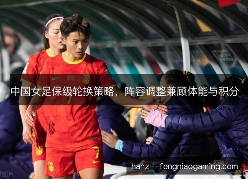中国女足保级轮换策略,阵容调整兼顾体能与积分 中国女足保级轮换策略,阵容调整兼顾体能与积分